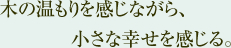 木の温もりを感じながら、小さな幸せを感じる